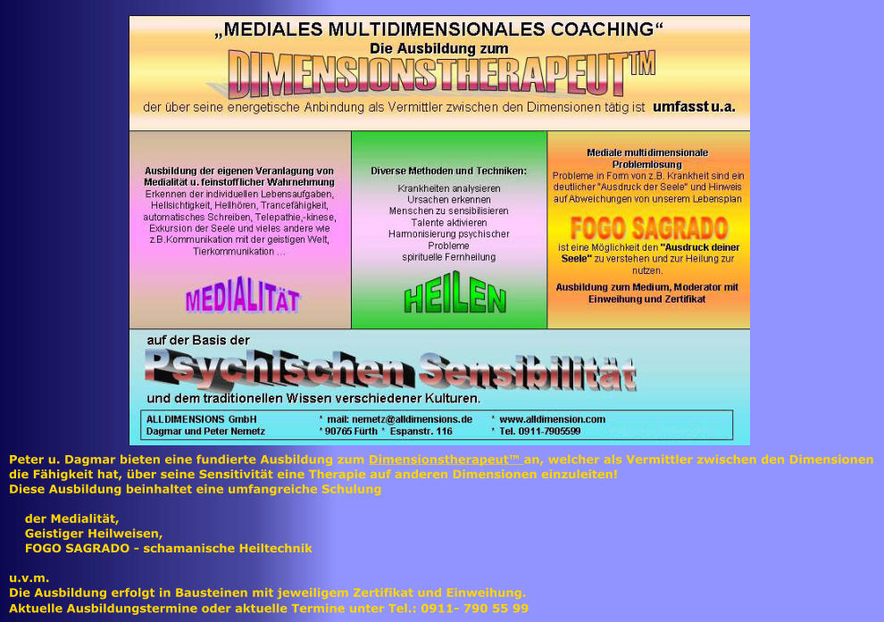 Peter u. Dagmar bieten eine fundierte Ausbildung zum Dimensionstherapeut� an, welcher als Vermittler zwischen den Dimensionen  die F�higkeit hat, �ber seine Sensitivit�t eine Therapie auf anderen Dimensionen einzuleiten! Diese Ausbildung beinhaltet eine umfangreiche Schulung      der Medialit�t,     Geistiger Heilweisen,     FOGO SAGRADO - schamanische Heiltechnik  u.v.m. Die Ausbildung erfolgt in Bausteinen mit jeweiligem Zertifikat und Einweihung. Aktuelle Ausbildungstermine oder aktuelle Termine unter Tel.: 0911- 790 55 99